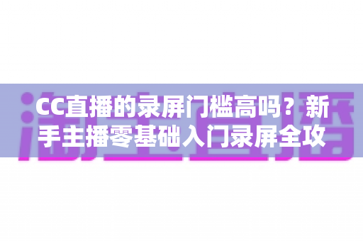 CC直播的录屏门槛高吗？新手主播零基础入门录屏全攻略与实操避坑指南