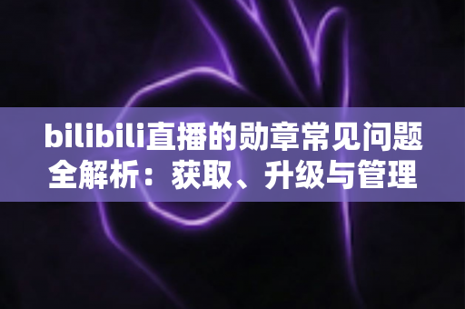 bilibili直播的勋章常见问题全解析：获取、升级与管理一文读懂