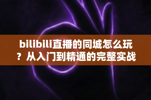 bilibili直播的同城怎么玩？从入门到精通的完整实战指南