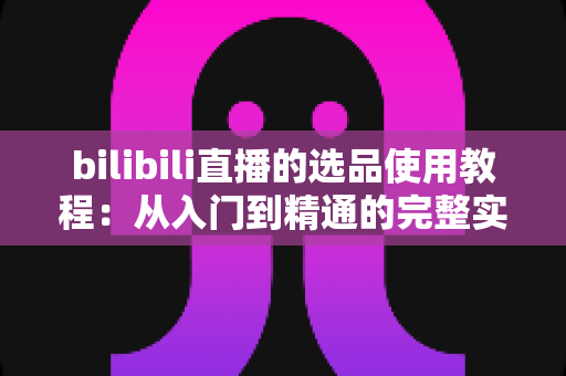 bilibili直播的选品使用教程：从入门到精通的完整实战指南