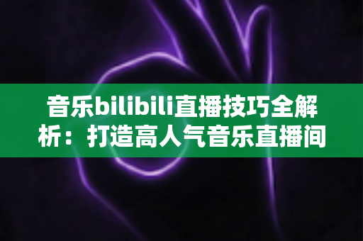 音乐bilibili直播技巧全解析：打造高人气音乐直播间从入门到精通