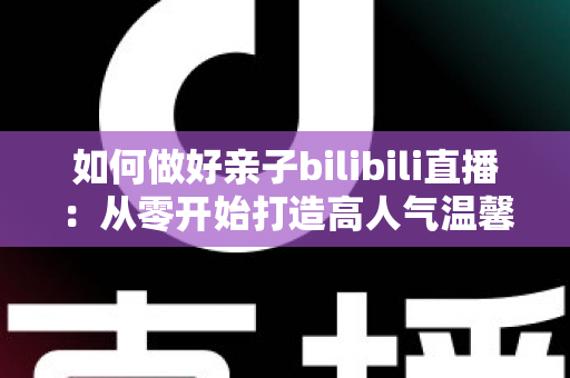 如何做好亲子bilibili直播:从零开始打造高人气温馨亲子直播间的实用全攻略 如何做好亲子bilibili直播:从零开始打造高人气温馨亲子直播间的实用全攻略