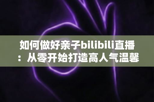如何做好亲子bilibili直播:从零开始打造高人气温馨亲子直播间的实用全攻略 如何做好亲子bilibili直播:从零开始打造高人气温馨亲子直播间的实用全攻略