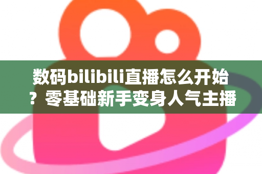 数码bilibili直播怎么开始？零基础新手变身人气主播的完整实战攻略