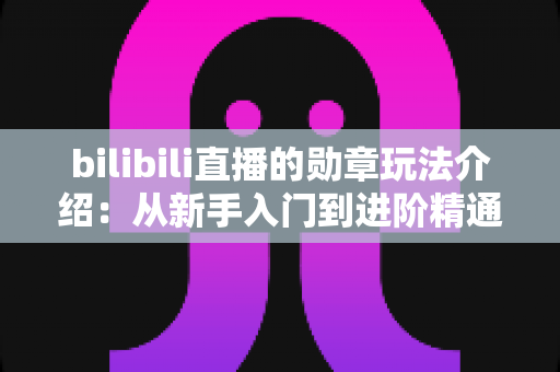 bilibili直播的勋章玩法介绍：从新手入门到进阶精通的完整攻略指南