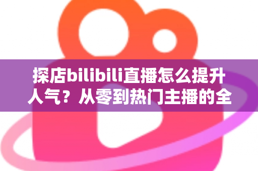 探店bilibili直播怎么提升人气？从零到热门主播的全方位实战运营指南