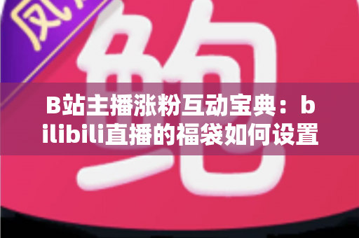 B站主播涨粉互动宝典：bilibili直播的福袋如何设置？手把手教你打造高人气直播间