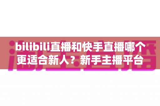 bilibili直播和快手直播哪个更适合新人？新手主播平台选择全攻略