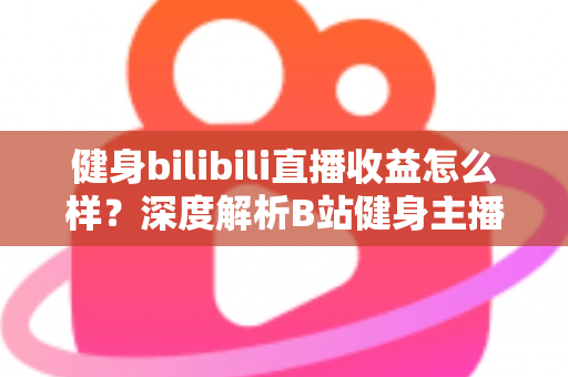 健身bilibili直播收益怎么样？深度解析B站健身主播的赚钱门道与真实收入水平