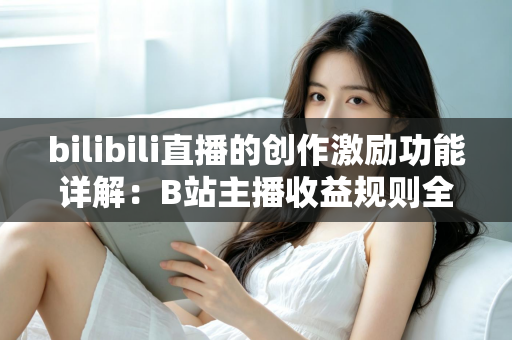 bilibili直播的创作激励功能详解：B站主播收益规则全面解析与变现指南
