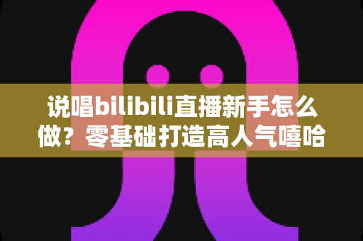 说唱bilibili直播新手怎么做？零基础打造高人气嘻哈直播间的完整指南