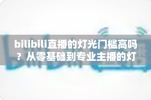 bilibili直播的灯光门槛高吗？从零基础到专业主播的灯光配置全解析