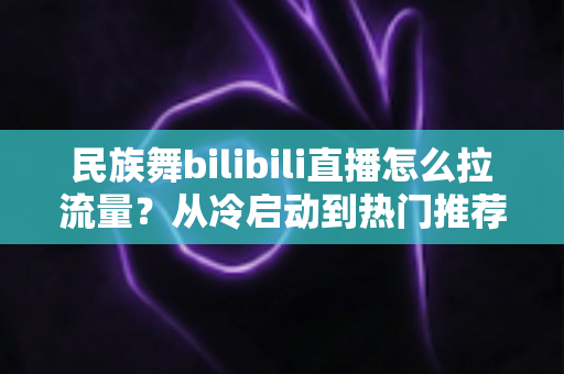 民族舞bilibili直播怎么拉流量？从冷启动到热门推荐的全流程实战指南