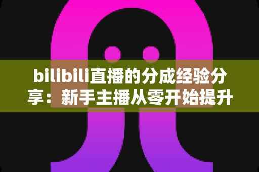 bilibili直播的分成经验分享：新手主播从零开始提升收益的实战指南