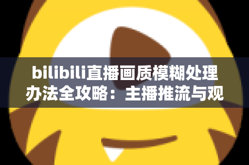 bilibili直播画质模糊处理办法全攻略：主播推流与观众端双重优化，告别马赛克画面