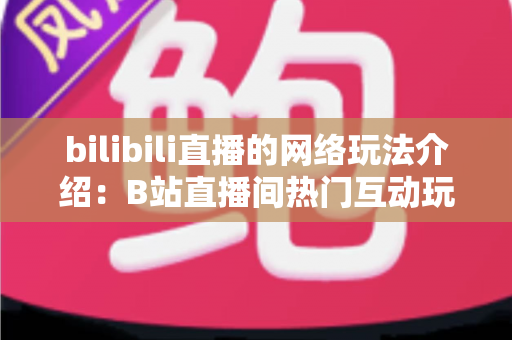 bilibili直播的网络玩法介绍：B站直播间热门互动玩法与新手开播全攻略