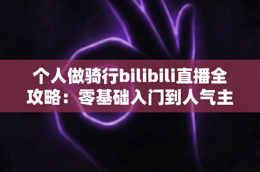 个人做骑行bilibili直播全攻略：零基础入门到人气主播的实战指南