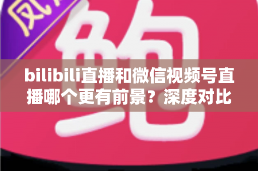bilibili直播和微信视频号直播哪个更有前景？深度对比分析帮你选对平台
