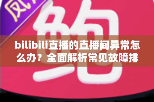 bilibili直播的直播间异常怎么办？全面解析常见故障排查与实用解决技巧