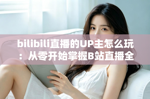 bilibili直播的UP主怎么玩：从零开始掌握B站直播全攻略