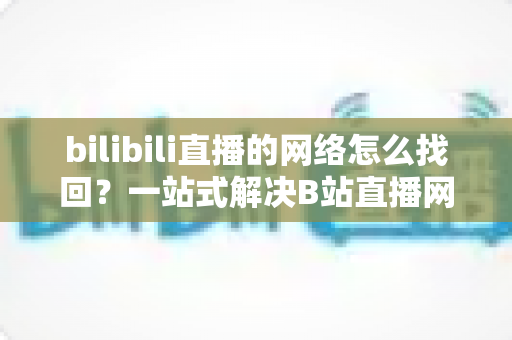 bilibili直播的网络怎么找回？一站式解决B站直播网络连接问题的完整实用指南