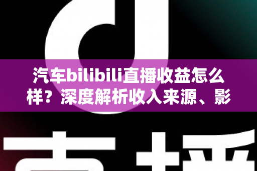 汽车bilibili直播收益怎么样？深度解析收入来源、影响因素与提升策略