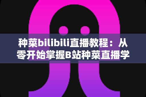 种菜bilibili直播教程：从零开始掌握B站种菜直播学习的完整指南