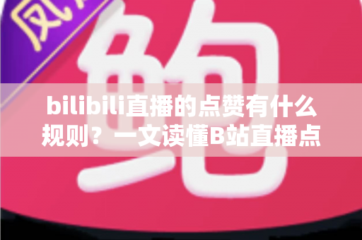 bilibili直播的点赞有什么规则？一文读懂B站直播点赞机制与互动技巧
