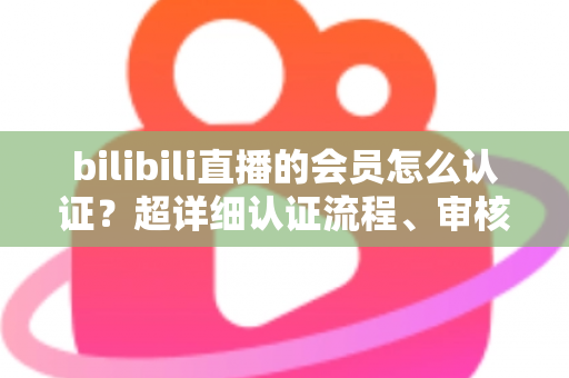 bilibili直播的会员怎么认证？超详细认证流程、审核要点与避坑指南一次看懂