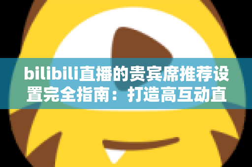 bilibili直播的贵宾席推荐设置完全指南：打造高互动直播间的必备技巧