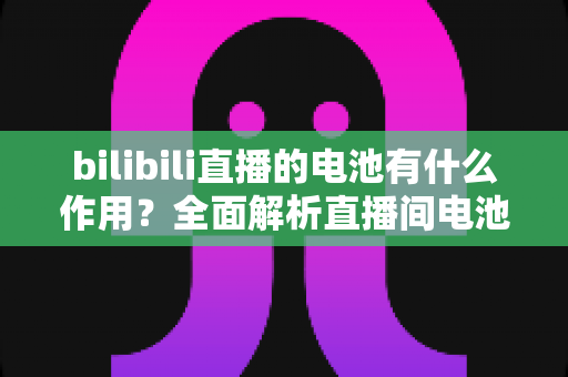 bilibili直播的电池有什么作用？全面解析直播间电池的功能、获取方式与使用技巧