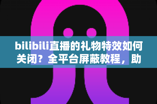 bilibili直播的礼物特效如何关闭？全平台屏蔽教程，助你打造清爽流畅的B站观看体验