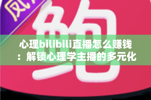 心理bilibili直播怎么赚钱：解锁心理学主播的多元化变现指南