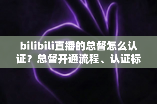 bilibili直播的总督怎么认证？总督开通流程、认证标识与专属权益一站式全解析