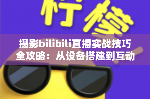 摄影bilibili直播实战技巧全攻略：从设备搭建到互动涨粉的完整实战指南