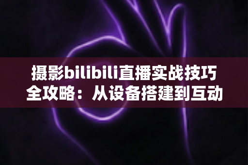 摄影bilibili直播实战技巧全攻略：从设备搭建到互动涨粉的完整实战指南