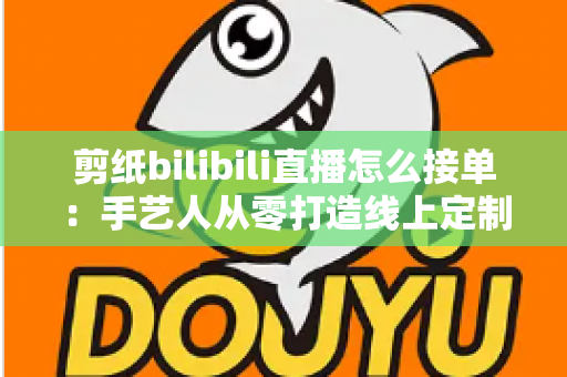 剪纸bilibili直播怎么接单：手艺人从零打造线上定制变现渠道的完整实战指南
