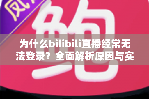 为什么bilibili直播经常无法登录？全面解析原因与实用解决方案一站式指南