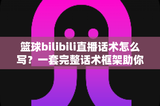 篮球bilibili直播话术怎么写？一套完整话术框架助你打造高人气篮球直播间