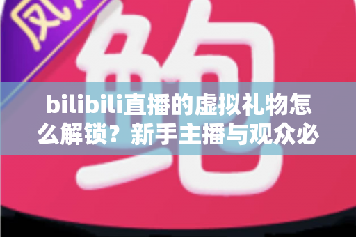 bilibili直播的虚拟礼物怎么解锁？新手主播与观众必看的完整解锁攻略与实用指南