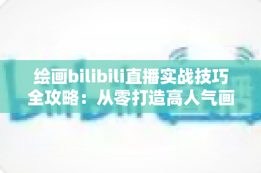 绘画bilibili直播实战技巧全攻略：从零打造高人气画室直播间的完整指南