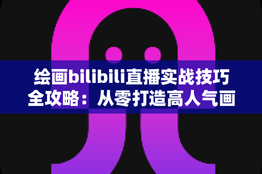 绘画bilibili直播实战技巧全攻略：从零打造高人气画室直播间的完整指南