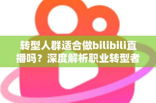 转型人群适合做bilibili直播吗？深度解析职业转型者的B站直播创业指南