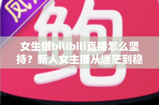 女生做bilibili直播怎么坚持？新人女主播从迷茫到稳定的成长指南