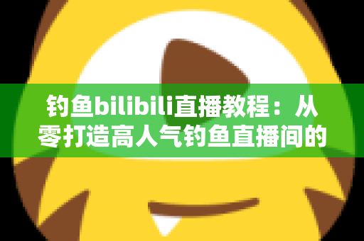 钓鱼bilibili直播教程：从零打造高人气钓鱼直播间的完整实战指南