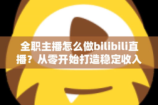 全职主播怎么做bilibili直播？从零开始打造稳定收入的B站直播完全指南