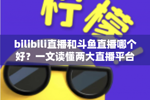 bilibili直播和斗鱼直播哪个好？一文读懂两大直播平台的差异与选择指南