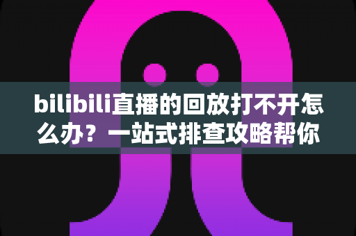 bilibili直播的回放打不开怎么办？一站式排查攻略帮你快速解决问题