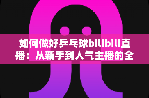 如何做好乒乓球bilibili直播：从新手到人气主播的全流程实战指南