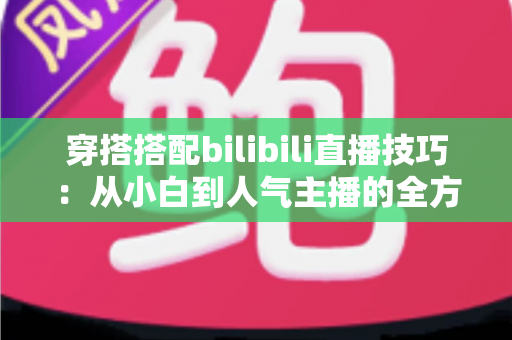 穿搭搭配bilibili直播技巧：从小白到人气主播的全方位实战指南